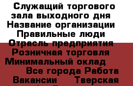 Служащий торгового зала выходного дня › Название организации ­ Правильные люди › Отрасль предприятия ­ Розничная торговля › Минимальный оклад ­ 30 000 - Все города Работа » Вакансии   . Тверская обл.,Бежецк г.